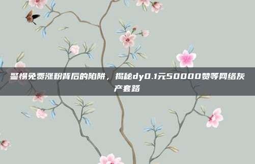 警惕免费涨粉背后的陷阱,揭秘dy0.1元50000赞等网络灰产套路