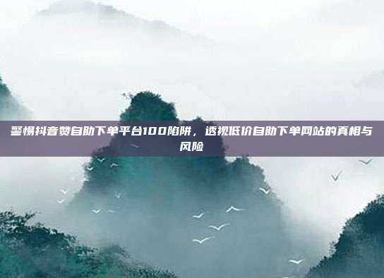警惕抖音赞自助下单平台100陷阱，透视低价自助下单网站的真相与风险
