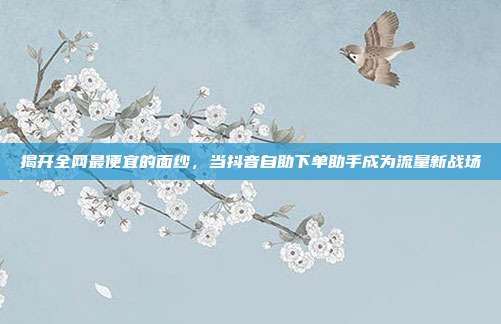 揭开全网最便宜的面纱,当抖音自助下单助手成为流量新战场