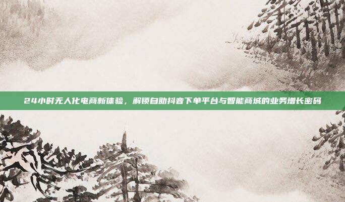 24小时无人化电商新体验,解锁自助抖音下单平台与智能商城的业务增长密码