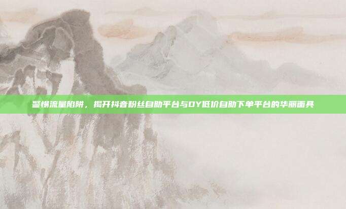 警惕流量陷阱,揭开抖音粉丝自助平台与DY低价自助下单平台的华丽面具