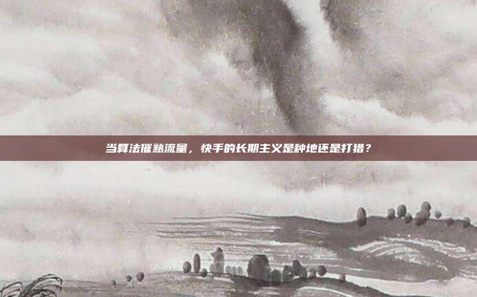 当算法催熟流量，快手的长期主义是种地还是打猎？