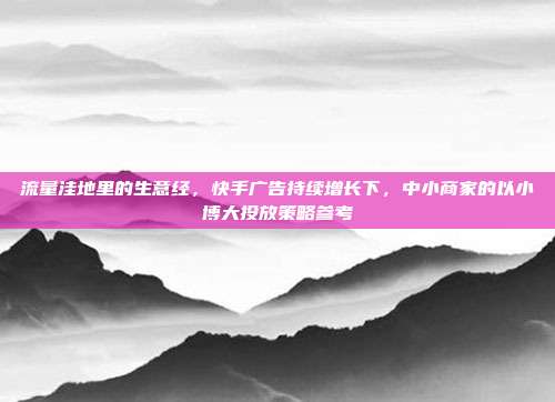 流量洼地里的生意经,快手广告持续增长下,中小商家的以小博大投放策略参考
