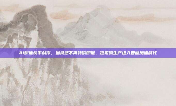 AI赋能快手创作,当灵感不再转瞬即逝,短视频生产进入智能加速时代