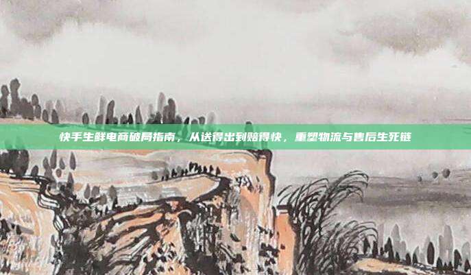 快手生鲜电商破局指南，从送得出到赔得快，重塑物流与售后生死链