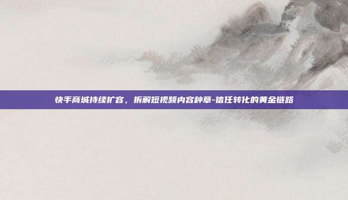 快手商城持续扩容，拆解短视频内容种草-信任转化的黄金链路