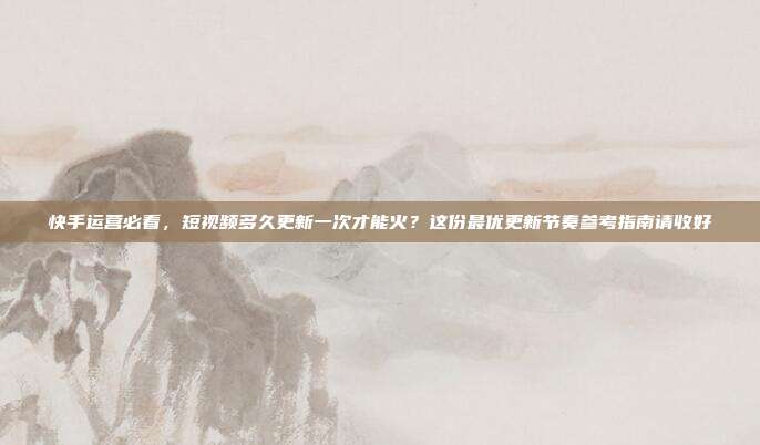 快手运营必看，短视频多久更新一次才能火？这份最优更新节奏参考指南请收好