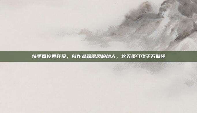 快手风控再升级，创作者踩雷风险加大，这五条红线千万别碰