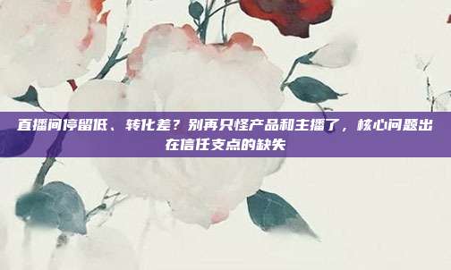 直播间停留低、转化差?别再只怪产品和主播了,核心问题出在信任支点的缺失