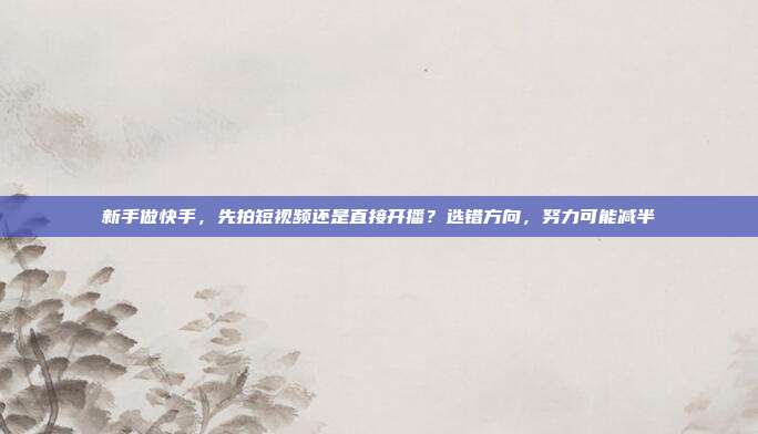 新手做快手，先拍短视频还是直接开播？选错方向，努力可能减半