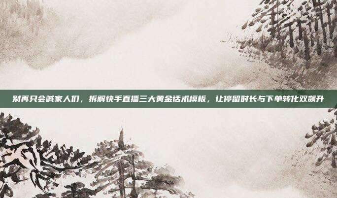 别再只会喊家人们，拆解快手直播三大黄金话术模板，让停留时长与下单转化双飙升