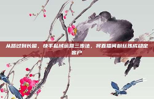 从路过到长留，快手私域运营三步法，将直播间粉丝炼成稳定客户
