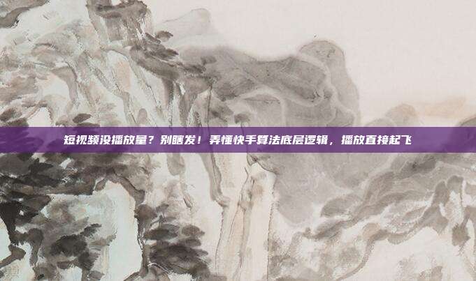 短视频没播放量？别瞎发！弄懂快手算法底层逻辑，播放直接起飞