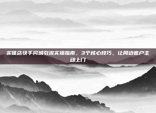 实体店快手同城引流实操指南,3个核心技巧,让周边客户主动上门