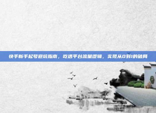 快手新手起号避坑指南,吃透平台流量逻辑,实现从0到1的破局