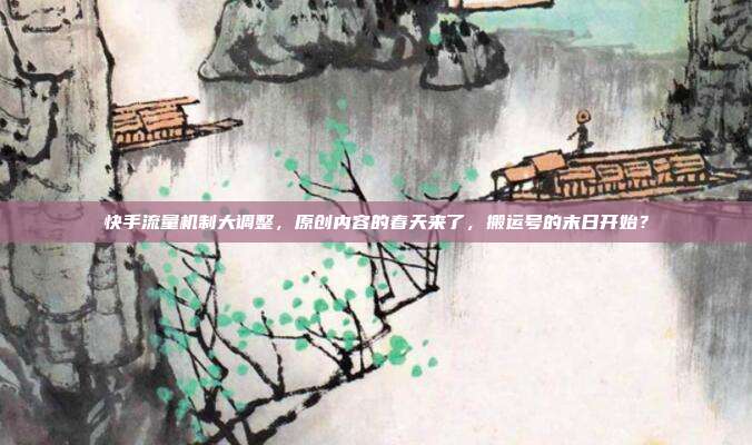 快手流量机制大调整,原创内容的春天来了,搬运号的末日开始?
