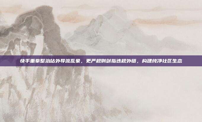 快手重拳整治站外导流乱象,更严规则剑指违规外链,构建纯净社区生态