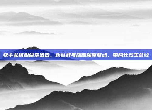 快手私域组合拳出击,粉丝群与店铺深度联动,重构长效生意经