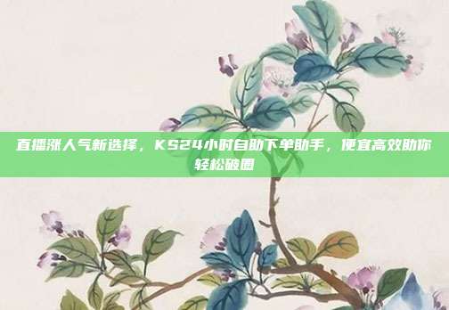 直播涨人气新选择，KS24小时自助下单助手，便宜高效助你轻松破圈