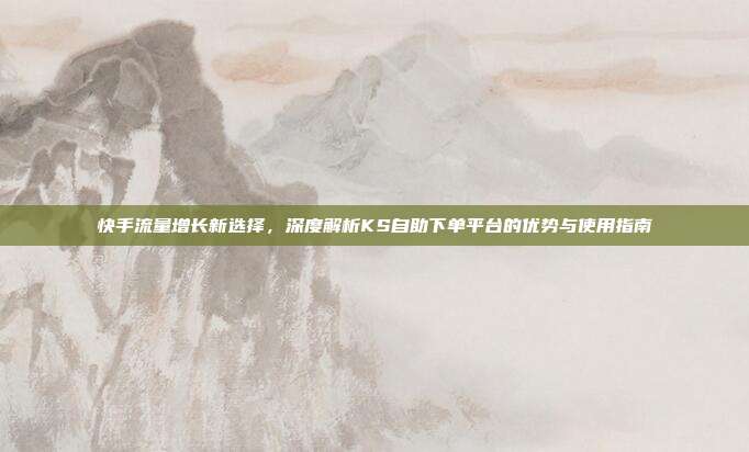 快手流量增长新选择，深度解析KS自助下单平台的优势与使用指南