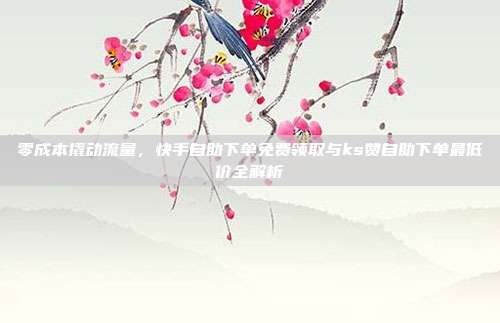 零成本撬动流量，快手自助下单免费领取与ks赞自助下单最低价全解析