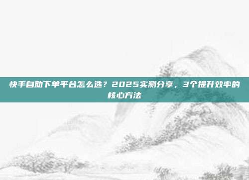 快手自助下单平台怎么选？2025实测分享，3个提升效率的核心方法