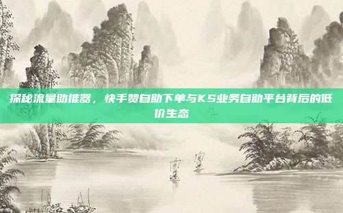 探秘流量助推器,快手赞自助下单与KS业务自助平台背后的低价生态