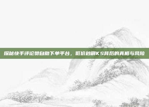 探秘快手评论赞自助下单平台,低价秒刷KS背后的真相与风险
