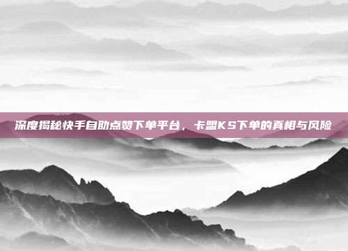 深度揭秘快手自助点赞下单平台,卡盟KS下单的真相与风险