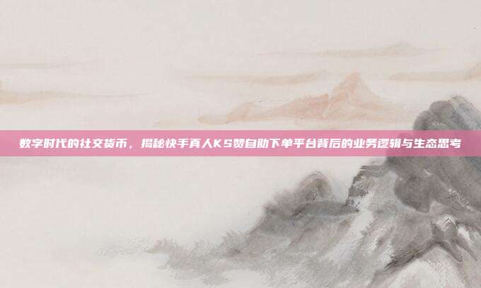 数字时代的社交货币,揭秘快手真人KS赞自助下单平台背后的业务逻辑与生态思考