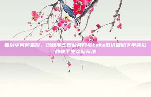 告别中间商差价,探秘那些赞业务网与ksks低价自助下单背后的快手生态新玩法