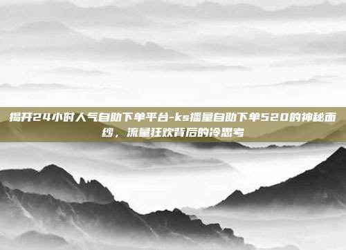 揭开24小时人气自助下单平台-ks播量自助下单520的神秘面纱,流量狂欢背后的冷思考