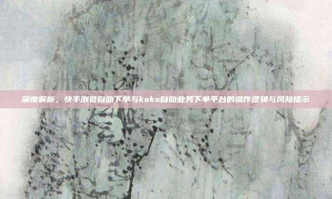 深度解析，快手浏览自助下单与ksks自助业务下单平台的操作逻辑与风险提示