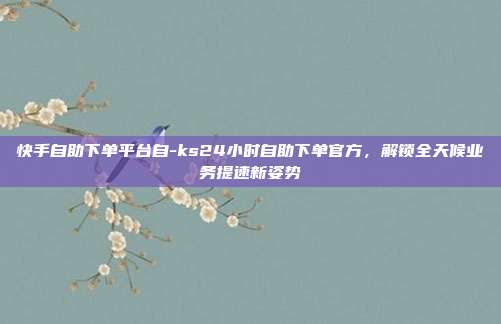 快手自助下单平台自-ks24小时自助下单官方，解锁全天候业务提速新姿势