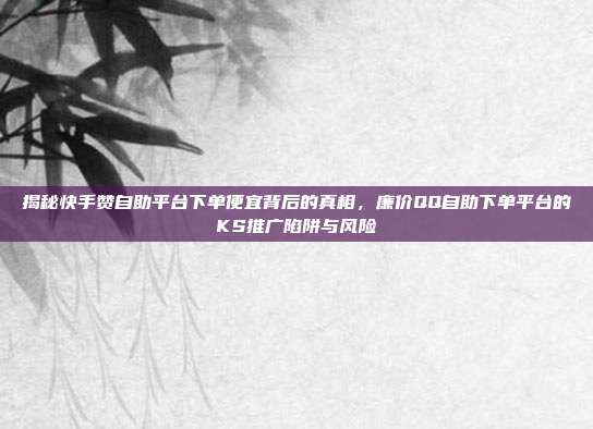 揭秘快手赞自助平台下单便宜背后的真相,廉价QQ自助下单平台的KS推广陷阱与风险