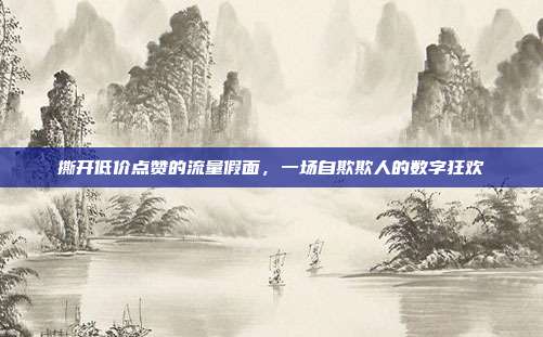 撕开低价点赞的流量假面,一场自欺欺人的数字狂欢