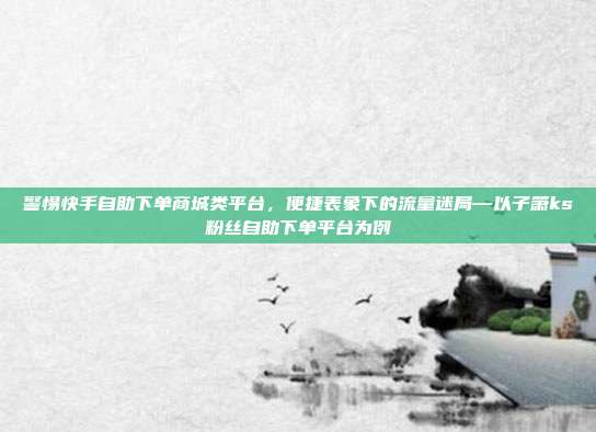 警惕快手自助下单商城类平台，便捷表象下的流量迷局—以子箫ks粉丝自助下单平台为例