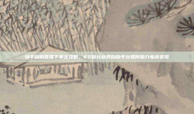 快手自助直播下单全攻略,KS粉丝业务自助平台如何助力电商变现