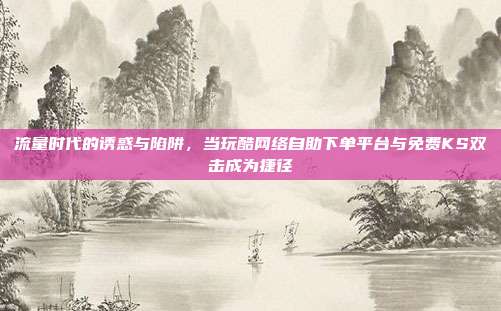 流量时代的诱惑与陷阱,当玩酷网络自助下单平台与免费KS双击成为捷径
