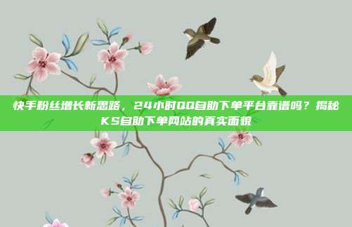 快手粉丝增长新思路,24小时QQ自助下单平台靠谱吗?揭秘KS自助下单网站的真实面貌