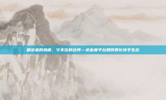 刷出来的热闹,守不住的边界—亲密度平台如何异化快手生态
