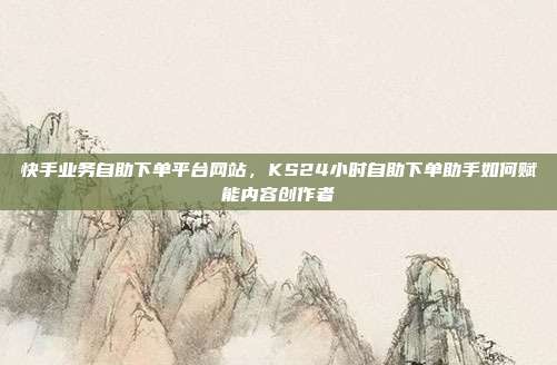 快手业务自助下单平台网站,KS24小时自助下单助手如何赋能内容创作者