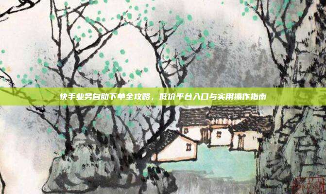 快手业务自助下单全攻略，低价平台入口与实用操作指南