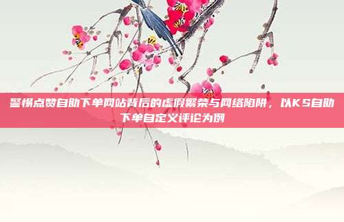 警惕点赞自助下单网站背后的虚假繁荣与网络陷阱,以KS自助下单自定义评论为例