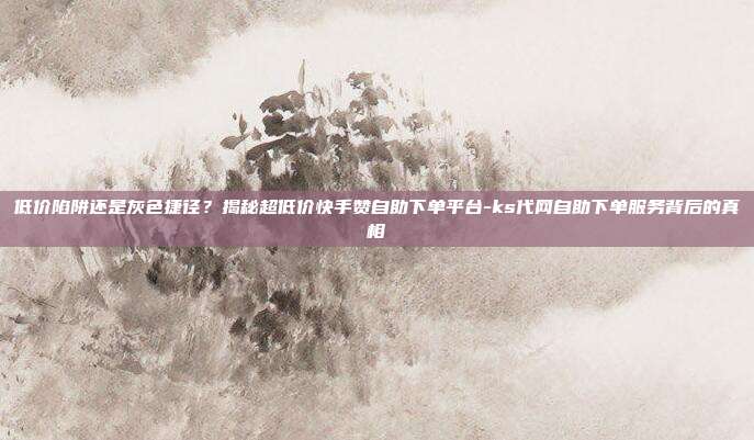低价陷阱还是灰色捷径？揭秘超低价快手赞自助下单平台-ks代网自助下单服务背后的真相