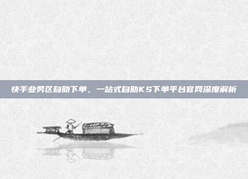 快手业务区自助下单，一站式自助KS下单平台官网深度解析