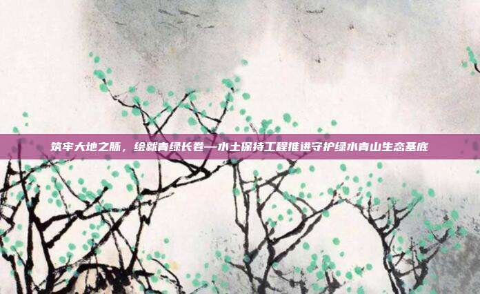 筑牢大地之脉,绘就青绿长卷—水土保持工程推进守护绿水青山生态基底