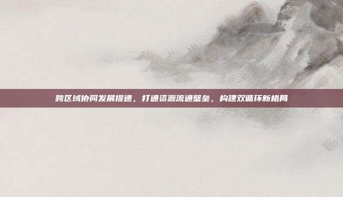 跨区域协同发展提速,打通资源流通壁垒,构建双循环新格局