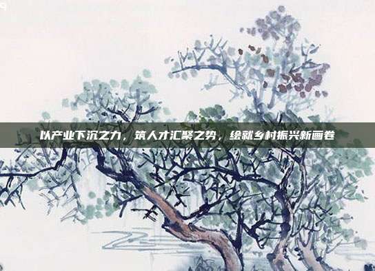 以产业下沉之力，筑人才汇聚之势，绘就乡村振兴新画卷