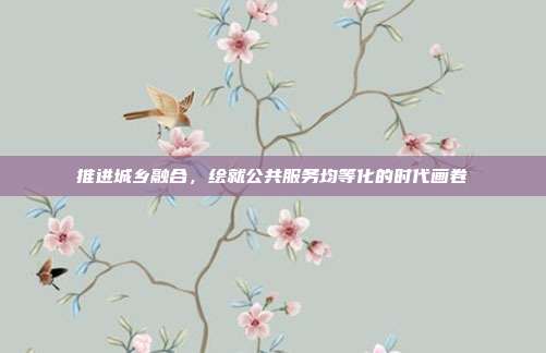 推进城乡融合，绘就公共服务均等化的时代画卷